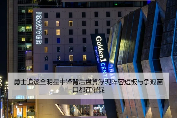 勇士追逐全明星中锋背后盘算浮现阵容短板与争冠窗口都在催促